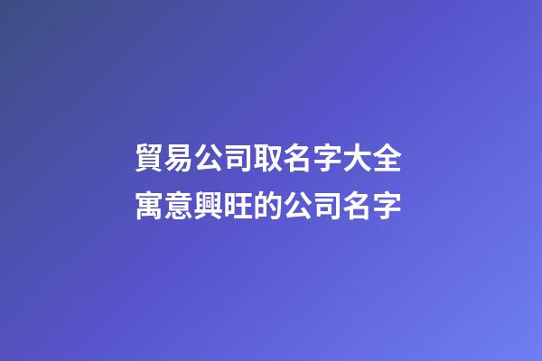 貿易公司取名字大全 寓意興旺的公司名字-第1張-公司起名-玄機派
